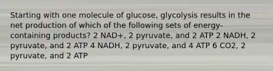 Starting with one molecule of glucose, glycolysis results in the net production of which of the following sets of energy-containing products? 2 NAD+, 2 pyruvate, and 2 ATP 2 NADH, 2 pyruvate, and 2 ATP 4 NADH, 2 pyruvate, and 4 ATP 6 CO2, 2 pyruvate, and 2 ATP