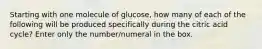 Starting with one molecule of glucose, how many of each of the following will be produced specifically during the citric acid cycle? Enter only the number/numeral in the box.