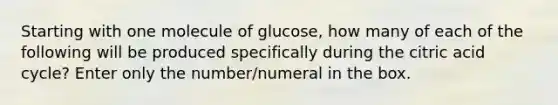 Starting with one molecule of glucose, how many of each of the following will be produced specifically during the citric acid cycle? Enter only the number/numeral in the box.