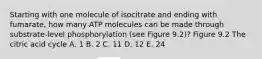 Starting with one molecule of isocitrate and ending with fumarate, how many ATP molecules can be made through substrate-level phosphorylation (see Figure 9.2)? Figure 9.2 The citric acid cycle A. 1 B. 2 C. 11 D. 12 E. 24