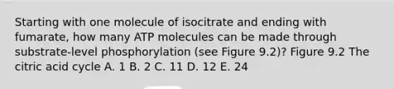 Starting with one molecule of isocitrate and ending with fumarate, how many ATP molecules can be made through substrate-level phosphorylation (see Figure 9.2)? Figure 9.2 The citric acid cycle A. 1 B. 2 C. 11 D. 12 E. 24