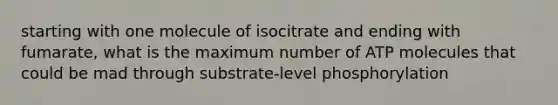 starting with one molecule of isocitrate and ending with fumarate, what is the maximum number of ATP molecules that could be mad through substrate-level phosphorylation