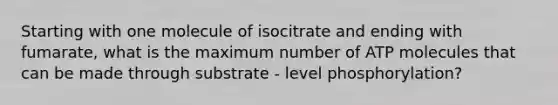 Starting with one molecule of isocitrate and ending with fumarate, what is the maximum number of ATP molecules that can be made through substrate - level phosphorylation?