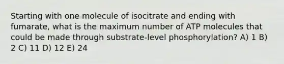 Starting with one molecule of isocitrate and ending with fumarate, what is the maximum number of ATP molecules that could be made through substrate-level phosphorylation? A) 1 B) 2 C) 11 D) 12 E) 24