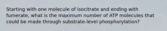 Starting with one molecule of isocitrate and ending with fumerate, what is the maximum number of ATP molecules that could be made through substrate-level phosphorylation?