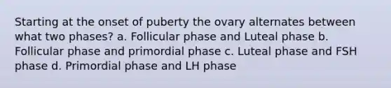 Starting at the onset of puberty the ovary alternates between what two phases? a. Follicular phase and Luteal phase b. Follicular phase and primordial phase c. Luteal phase and FSH phase d. Primordial phase and LH phase