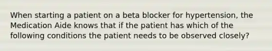 When starting a patient on a beta blocker for hypertension, the Medication Aide knows that if the patient has which of the following conditions the patient needs to be observed closely?