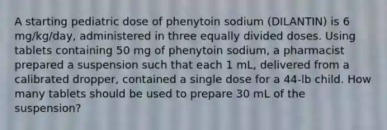 A starting pediatric dose of phenytoin sodium (DILANTIN) is 6 mg/kg/day, administered in three equally divided doses. Using tablets containing 50 mg of phenytoin sodium, a pharmacist prepared a suspension such that each 1 mL, delivered from a calibrated dropper, contained a single dose for a 44-lb child. How many tablets should be used to prepare 30 mL of the suspension?