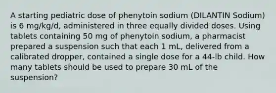 A starting pediatric dose of phenytoin sodium (DILANTIN Sodium) is 6 mg/kg/d, administered in three equally divided doses. Using tablets containing 50 mg of phenytoin sodium, a pharmacist prepared a suspension such that each 1 mL, delivered from a calibrated dropper, contained a single dose for a 44-lb child. How many tablets should be used to prepare 30 mL of the suspension?