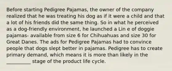 Before starting Pedigree Pajamas, the owner of the company realized that he was treating his dog as if it were a child and that a lot of his friends did the same thing. So in what he perceived as a dog-friendly environment, he launched a Lin e of doggie pajamas- available from size 6 for Chihuahuas and size 30 for Great Danes. The ads for Pedigree Pajamas had to convince people that dogs slept better in pajamas. Pedigree has to create primary demand, which means it is more than likely in the __________ stage of the product life cycle.