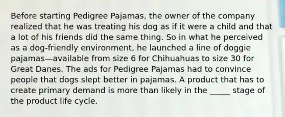 Before starting Pedigree Pajamas, the owner of the company realized that he was treating his dog as if it were a child and that a lot of his friends did the same thing. So in what he perceived as a dog-friendly environment, he launched a line of doggie pajamas—available from size 6 for Chihuahuas to size 30 for Great Danes. The ads for Pedigree Pajamas had to convince people that dogs slept better in pajamas. A product that has to create primary demand is more than likely in the _____ stage of the product life cycle.