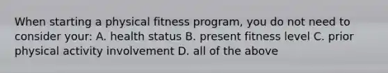 When starting a physical fitness program, you do not need to consider your: A. health status B. present fitness level C. prior physical activity involvement D. all of the above