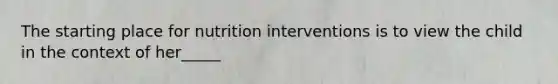 The starting place for nutrition interventions is to view the child in the context of her_____