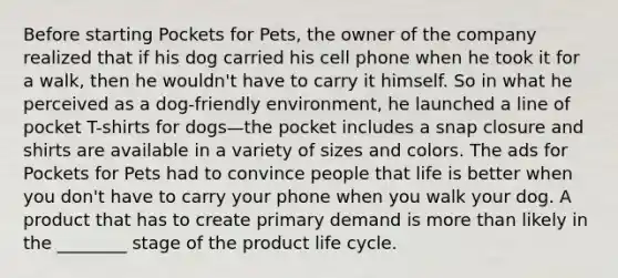 Before starting Pockets for Pets, the owner of the company realized that if his dog carried his cell phone when he took it for a walk, then he wouldn't have to carry it himself. So in what he perceived as a dog-friendly environment, he launched a line of pocket T-shirts for dogs—the pocket includes a snap closure and shirts are available in a variety of sizes and colors. The ads for Pockets for Pets had to convince people that life is better when you don't have to carry your phone when you walk your dog. A product that has to create primary demand is more than likely in the ________ stage of the product life cycle.