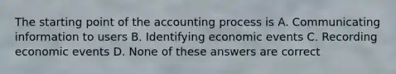 The starting point of the accounting process is A. Communicating information to users B. Identifying economic events C. Recording economic events D. None of these answers are correct