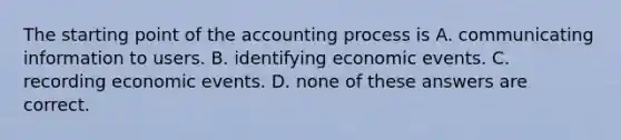 The starting point of the accounting process is A. communicating information to users. B. identifying economic events. C. recording economic events. D. none of these answers are correct.