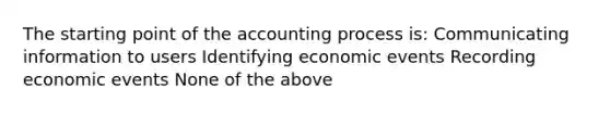 The starting point of the accounting process is: Communicating information to users Identifying economic events Recording economic events None of the above