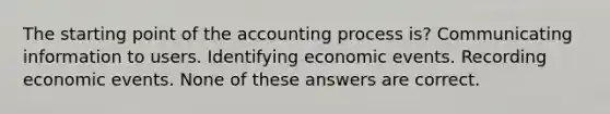 The starting point of the accounting process is? Communicating information to users. Identifying economic events. Recording economic events. None of these answers are correct.