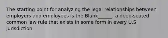 The starting point for analyzing the legal relationships between employers and employees is the Blank______, a deep-seated common law rule that exists in some form in every U.S. jurisdiction.