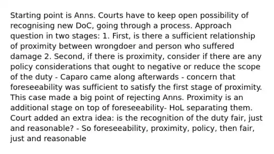 Starting point is Anns. Courts have to keep open possibility of recognising new DoC, going through a process. Approach question in two stages: 1. First, is there a sufficient relationship of proximity between wrongdoer and person who suffered damage 2. Second, if there is proximity, consider if there are any policy considerations that ought to negative or reduce the scope of the duty - Caparo came along afterwards - concern that foreseeability was sufficient to satisfy the first stage of proximity. This case made a big point of rejecting Anns. Proximity is an additional stage on top of foreseeability- HoL separating them. Court added an extra idea: is the recognition of the duty fair, just and reasonable? - So foreseeability, proximity, policy, then fair, just and reasonable