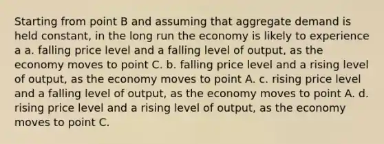 Starting from point B and assuming that aggregate demand is held constant, in the long run the economy is likely to experience a a. falling price level and a falling level of output, as the economy moves to point C. b. falling price level and a rising level of output, as the economy moves to point A. c. rising price level and a falling level of output, as the economy moves to point A. d. rising price level and a rising level of output, as the economy moves to point C.