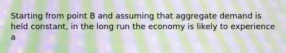 Starting from point B and assuming that aggregate demand is held constant, in the long run the economy is likely to experience a