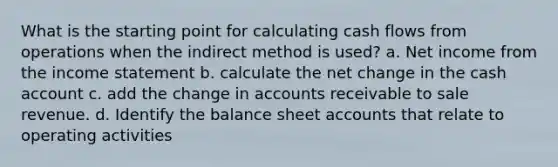 What is the starting point for calculating cash flows from operations when the indirect method is used? a. Net income from the income statement b. calculate the net change in the cash account c. add the change in accounts receivable to sale revenue. d. Identify the balance sheet accounts that relate to operating activities