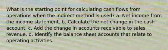 What is the starting point for calculating cash flows from operations when the indirect method is used? a. Net income from the income statement. b. Calculate the net change in the cash account. c. Add the change in accounts receivable to sales revenue. d. Identify the balance sheet accounts that relate to operating activities.