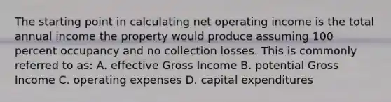 The starting point in calculating net operating income is the total annual income the property would produce assuming 100 percent occupancy and no collection losses. This is commonly referred to as: A. effective Gross Income B. potential Gross Income C. operating expenses D. capital expenditures