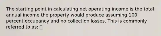 The starting point in calculating net operating income is the total annual income the property would produce assuming 100 percent occupancy and no collection losses. This is commonly referred to as: