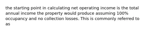 the starting point in calculating net operating income is the total annual income the property would produce assuming 100% occupancy and no collection losses. This is commonly referred to as