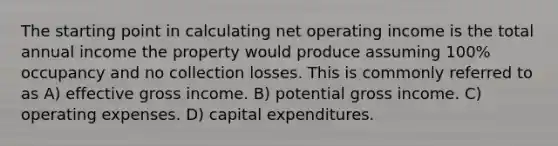 The starting point in calculating net operating income is the total annual income the property would produce assuming 100% occupancy and no collection losses. This is commonly referred to as A) effective gross income. B) potential gross income. C) operating expenses. D) capital expenditures.