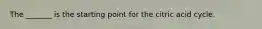 The _______ is the starting point for the citric acid cycle.