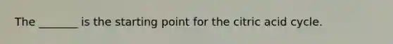 The _______ is the starting point for the citric acid cycle.