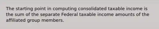 The starting point in computing consolidated taxable income is the sum of the separate Federal taxable income amounts of the affiliated group members.