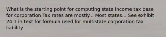 What is the starting point for computing state income tax base for corporation Tax rates are mostly... Most states... See exhibit 24.1 in text for formula used for multistate corporation tax liability