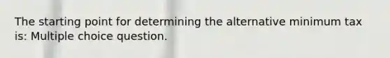 The starting point for determining the alternative minimum tax is: Multiple choice question.