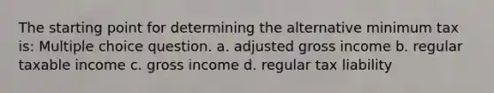 The starting point for determining the alternative minimum tax is: Multiple choice question. a. adjusted gross income b. regular taxable income c. gross income d. regular tax liability