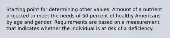 Starting point for determining other values. Amount of a nutrient projected to meet the needs of 50 percent of healthy Americans by age and gender. Requirements are based on a measurement that indicates whether the individual is at risk of a deficiency.