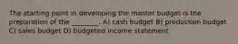 The starting point in developing the master budget is the preparation of the ________. A) cash budget B) production budget C) sales budget D) budgeted income statement