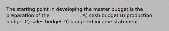 The starting point in developing the master budget is the preparation of the ____________. A) cash budget B) production budget C) sales budget D) budgeted income statement