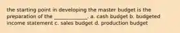 the starting point in developing the master budget is the preparation of the _____________. a. cash budget b. budgeted income statement c. sales budget d. production budget