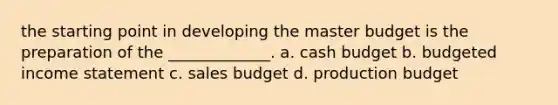 the starting point in developing the master budget is the preparation of the _____________. a. cash budget b. budgeted income statement c. sales budget d. production budget