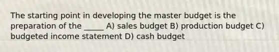 The starting point in developing the master budget is the preparation of the _____ A) sales budget B) production budget C) budgeted income statement D) cash budget