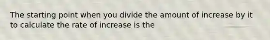 The starting point when you divide the amount of increase by it to calculate the rate of increase is the