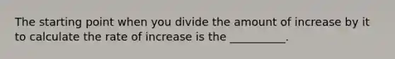 The starting point when you divide the amount of increase by it to calculate the rate of increase is the __________.