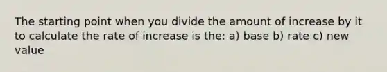 The starting point when you divide the amount of increase by it to calculate the rate of increase is the: a) base b) rate c) new value