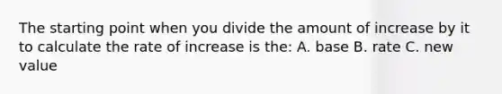 The starting point when you divide the amount of increase by it to calculate the rate of increase is the: A. base B. rate C. new value