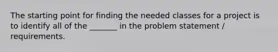 The starting point for finding the needed classes for a project is to identify all of the _______ in the problem statement / requirements.