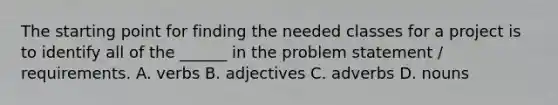 The starting point for finding the needed classes for a project is to identify all of the ______ in the problem statement / requirements. A. verbs B. adjectives C. adverbs D. nouns